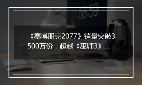 《赛博朋克2077》销量突破3500万份，超越《巫师3》同期表现