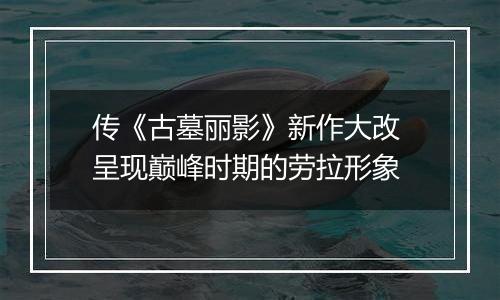 传《古墓丽影》新作大改 呈现巅峰时期的劳拉形象