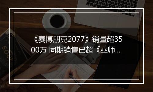 《赛博朋克2077》销量超3500万 同期销售已超《巫师3》