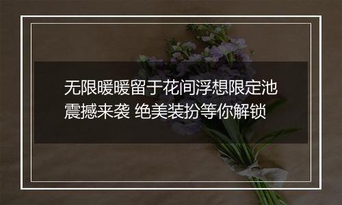 无限暖暖留于花间浮想限定池震撼来袭 绝美装扮等你解锁