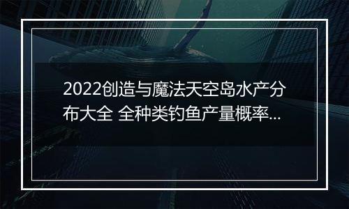 2022创造与魔法天空岛水产分布大全 全种类钓鱼产量概率汇总分享