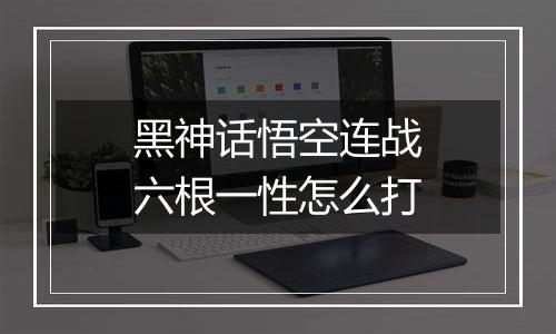 黑神话悟空连战六根一性怎么打