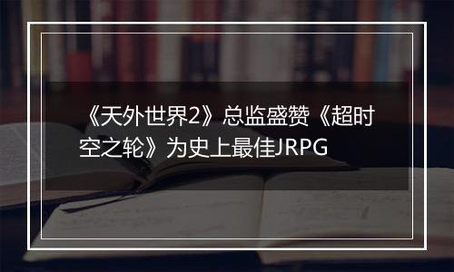 《天外世界2》总监盛赞《超时空之轮》为史上最佳JRPG