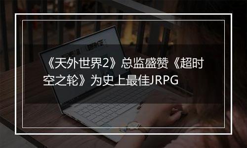 《天外世界2》总监盛赞《超时空之轮》为史上最佳JRPG