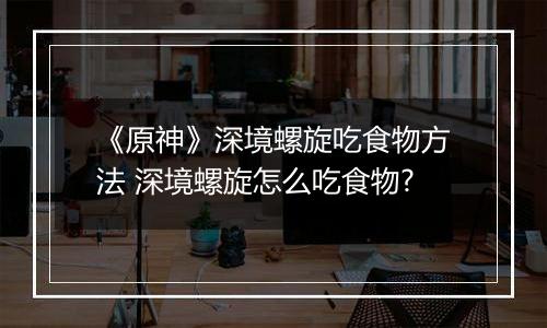 《原神》深境螺旋吃食物方法 深境螺旋怎么吃食物?