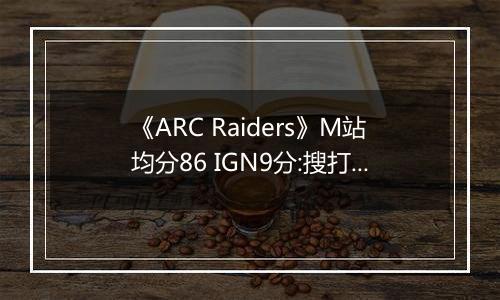 《ARC Raiders》M站均分86 IGN9分:搜打撤新标杆