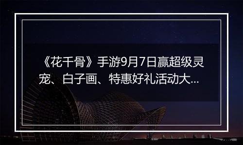 《花千骨》手游9月7日赢超级灵宠、白子画、特惠好礼活动大全