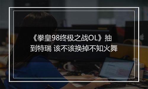 《拳皇98终极之战OL》抽到特瑞 该不该换掉不知火舞