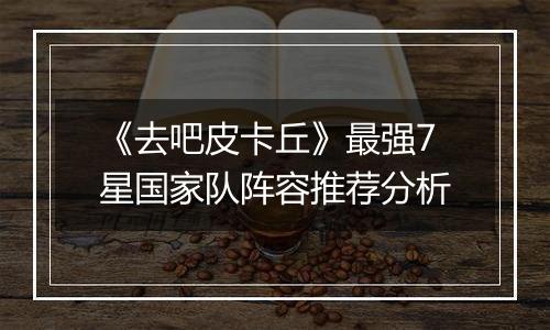 《去吧皮卡丘》最强7星国家队阵容推荐分析