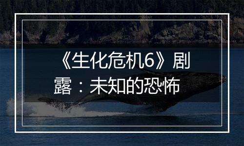 《生化危机6》剧露：未知的恐怖