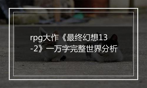 rpg大作《最终幻想13-2》一万字完整世界分析