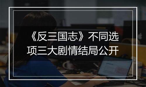《反三国志》不同选项三大剧情结局公开
