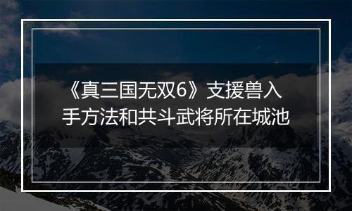 《真三国无双6》支援兽入手方法和共斗武将所在城池