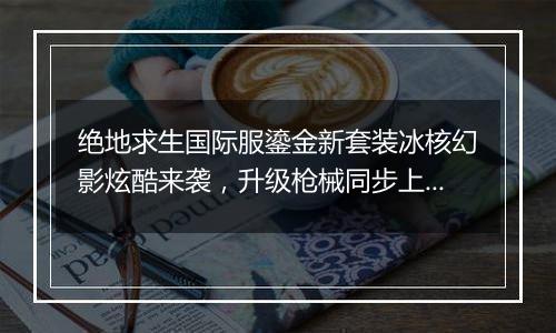 绝地求生国际服鎏金新套装冰核幻影炫酷来袭，升级枪械同步上线