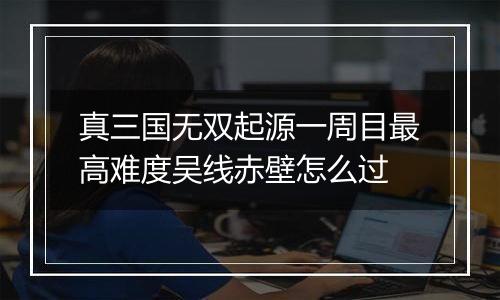 真三国无双起源一周目最高难度吴线赤壁怎么过