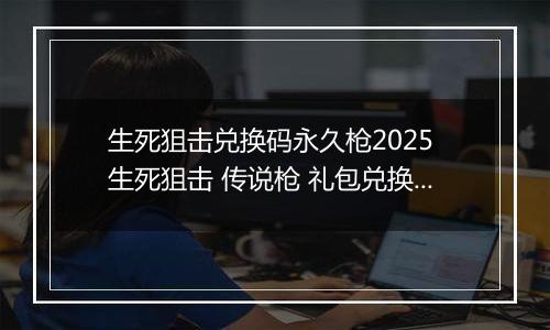 生死狙击兑换码永久枪2025 生死狙击 传说枪 礼包兑换码汇总