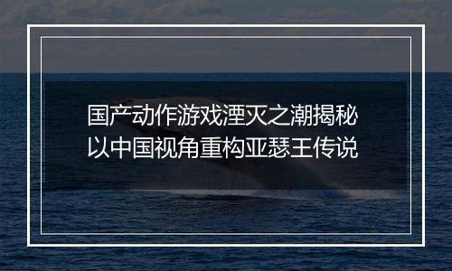 国产动作游戏湮灭之潮揭秘 以中国视角重构亚瑟王传说