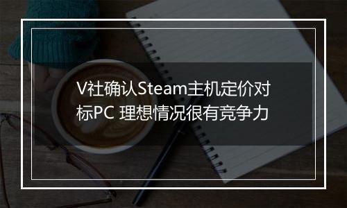 V社确认Steam主机定价对标PC 理想情况很有竞争力