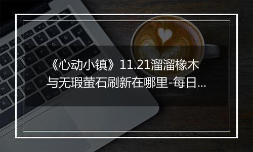 《心动小镇》11.21溜溜橡木与无瑕萤石刷新在哪里-每日资源指南