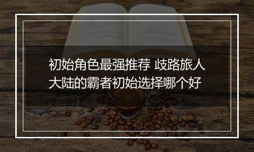 初始角色最强推荐 歧路旅人大陆的霸者初始选择哪个好