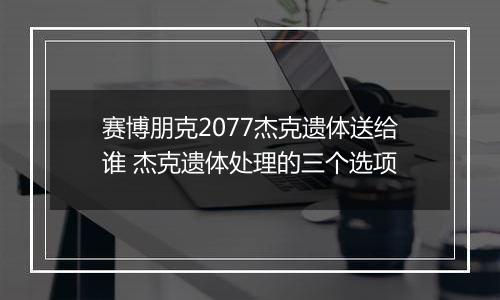 赛博朋克2077杰克遗体送给谁 杰克遗体处理的三个选项