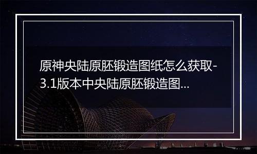 原神央陆原胚锻造图纸怎么获取-3.1版本中央陆原胚锻造图纸获取方法