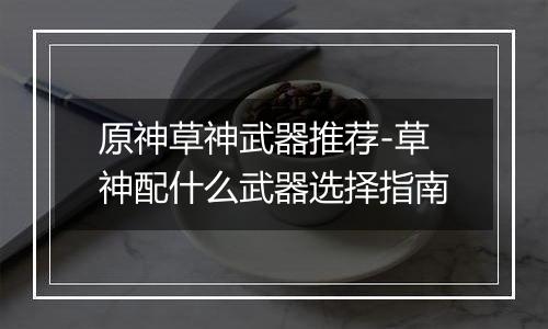 原神草神武器推荐-草神配什么武器选择指南