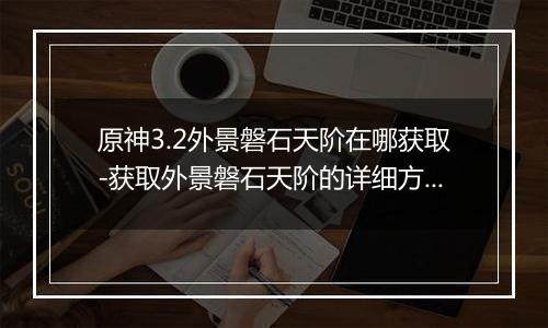 原神3.2外景磐石天阶在哪获取-获取外景磐石天阶的详细方法