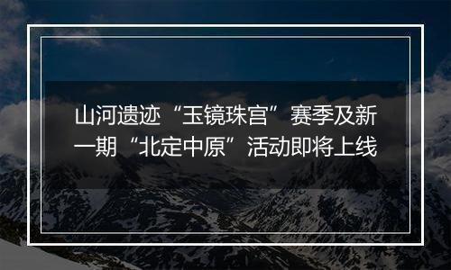 山河遗迹“玉镜珠宫”赛季及新一期“北定中原”活动即将上线