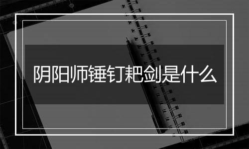 阴阳师锤钉耙剑是什么
