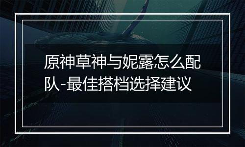 原神草神与妮露怎么配队-最佳搭档选择建议