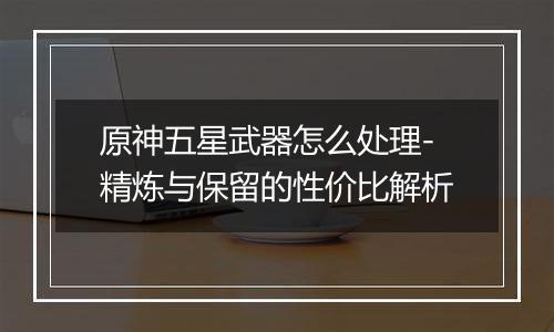 原神五星武器怎么处理-精炼与保留的性价比解析