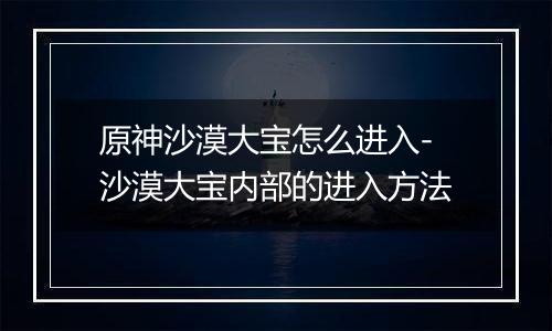 原神沙漠大宝怎么进入-沙漠大宝内部的进入方法