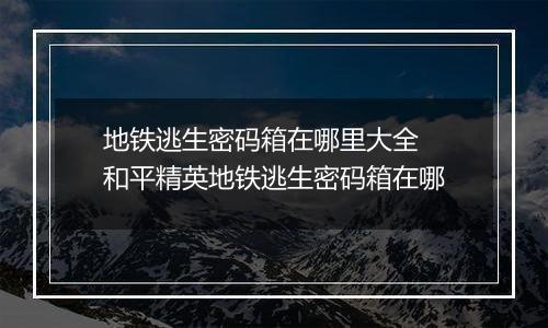 地铁逃生密码箱在哪里大全 和平精英地铁逃生密码箱在哪
