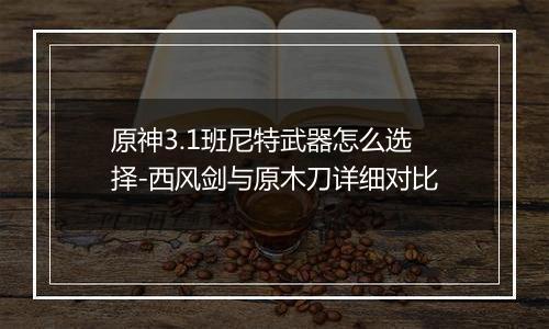 原神3.1班尼特武器怎么选择-西风剑与原木刀详细对比