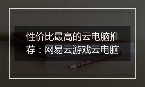 性价比最高的云电脑推荐：网易云游戏云电脑