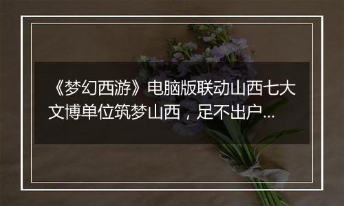 《梦幻西游》电脑版联动山西七大文博单位筑梦山西，足不出户感受晋地之美