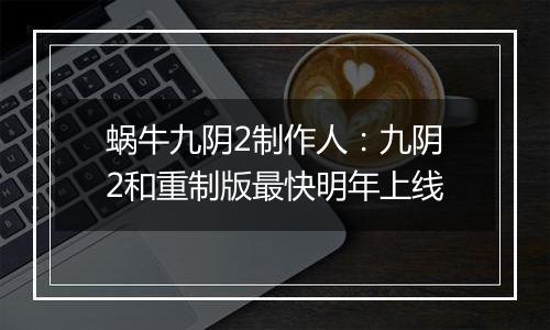 蜗牛九阴2制作人：九阴2和重制版最快明年上线