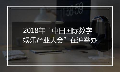 2018年“中国国际数字娱乐产业大会”在沪举办