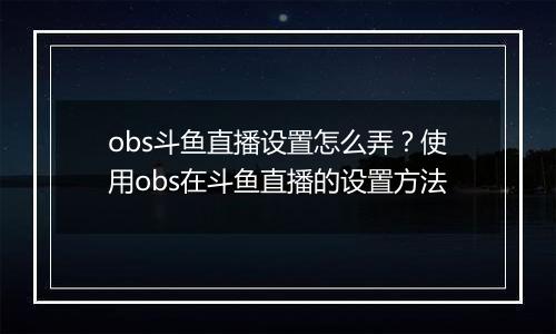 obs斗鱼直播设置怎么弄？使用obs在斗鱼直播的设置方法