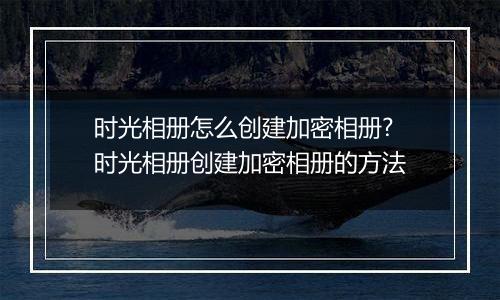时光相册怎么创建加密相册?时光相册创建加密相册的方法