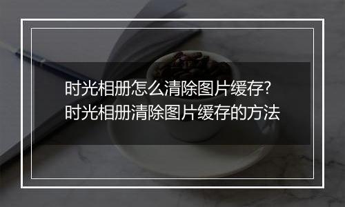 时光相册怎么清除图片缓存?时光相册清除图片缓存的方法