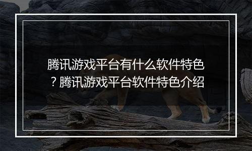 腾讯游戏平台有什么软件特色？腾讯游戏平台软件特色介绍