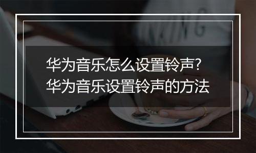 华为音乐怎么设置铃声?华为音乐设置铃声的方法