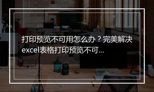 打印预览不可用怎么办?完美解决excel表格打印预览不可用的方法