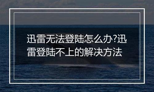 迅雷无法登陆怎么办?迅雷登陆不上的解决方法