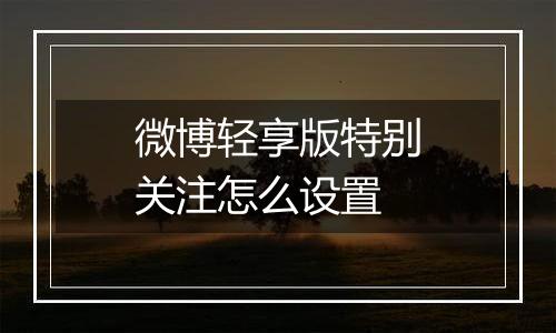 微博轻享版特别关注怎么设置