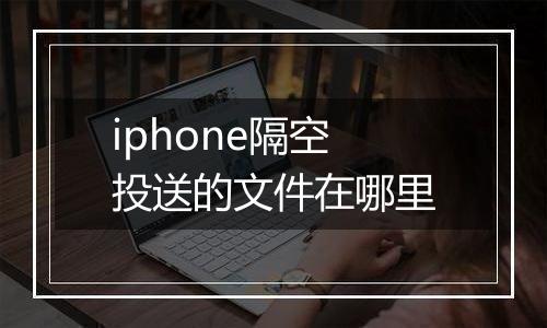 iphone隔空投送的文件在哪里