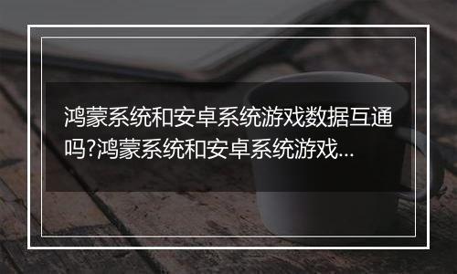 鸿蒙系统和安卓系统游戏数据互通吗?鸿蒙系统和安卓系统游戏数据讲解