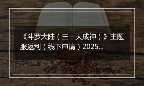 《斗罗大陆（三十天成神）》主题服返利（线下申请）2025-10-24-2025-10-29